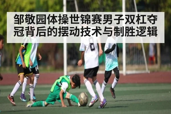 邹敬园体操世锦赛男子双杠夺冠背后的摆动技术与制胜逻辑